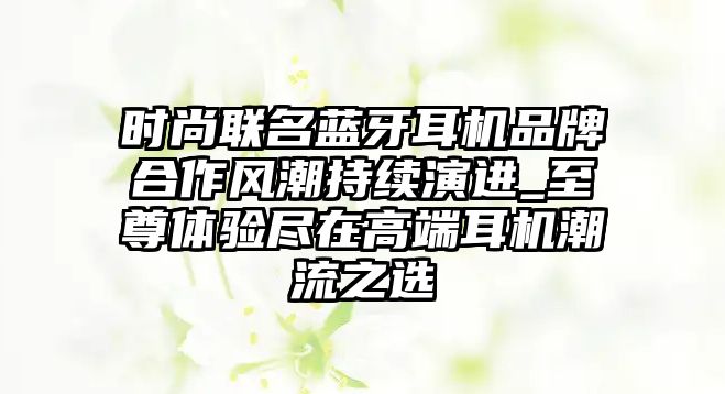 時(shí)尚聯(lián)名藍(lán)牙耳機(jī)品牌合作風(fēng)潮持續(xù)演進(jìn)_至尊體驗(yàn)盡在高端耳機(jī)潮流之選