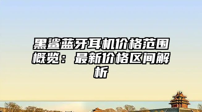 黑鯊藍(lán)牙耳機(jī)價(jià)格范圍概覽：最新價(jià)格區(qū)間解析