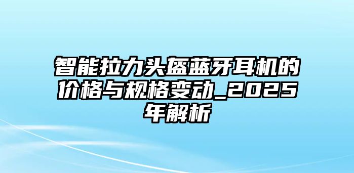 智能拉力頭盔藍(lán)牙耳機(jī)的價(jià)格與規(guī)格變動(dòng)_2025年解析
