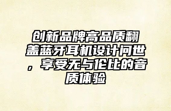 創(chuàng)新品牌高品質(zhì)翻蓋藍(lán)牙耳機(jī)設(shè)計(jì)問(wèn)世，享受無(wú)與倫比的音質(zhì)體驗(yàn)