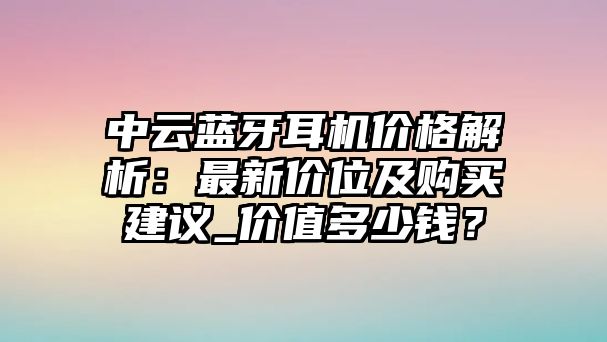 中云藍(lán)牙耳機(jī)價格解析：最新價位及購買建議_價值多少錢？